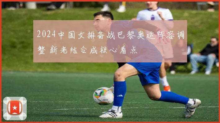 2024中国女排备战巴黎奥运阵容调整 新老结合成核心看点