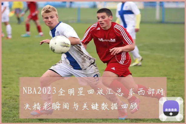 NBA2023全明星回放汇总 东西部对决精彩瞬间与关键数据回顾