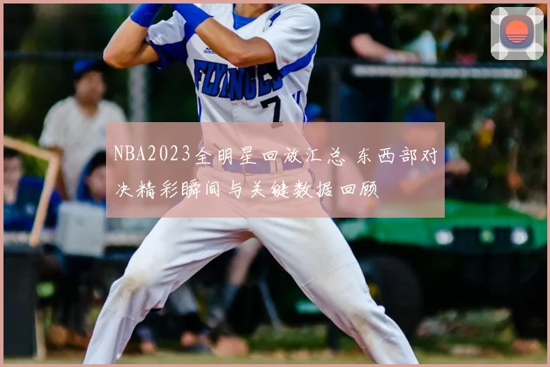 NBA2023全明星回放汇总 东西部对决精彩瞬间与关键数据回顾