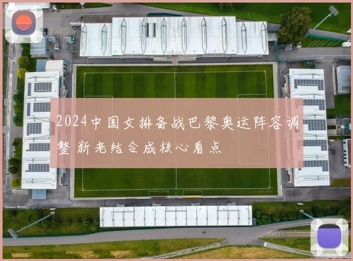 2024中国女排备战巴黎奥运阵容调整 新老结合成核心看点